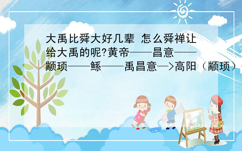 大禹比舜大好几辈 怎么舜禅让给大禹的呢?黄帝——昌意——颛顼——鲧——禹昌意—>高阳（颛顼）—>穷蝉—>敬康—>句望—>桥牛—>瞽叟—>重华（舜）