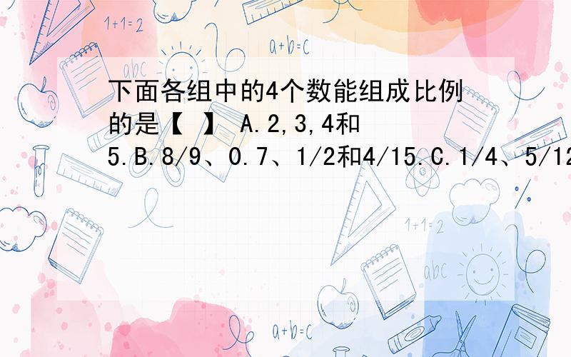 下面各组中的4个数能组成比例的是【 】 A.2,3,4和5.B.8/9、0.7、1/2和4/15.C.1/4、5/12、3/20和1/3.D.0.6、4/5、1.2和1.6