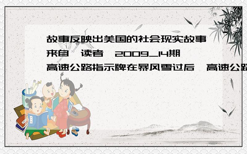 故事反映出美国的社会现实故事来自《读者》2009_14期高速公路指示牌在暴风雪过后,高速公路是的指示牌被积雪盖住了.州政府将投入600万,将所有的指示牌提高12英寸.当地的一位东民说：“我