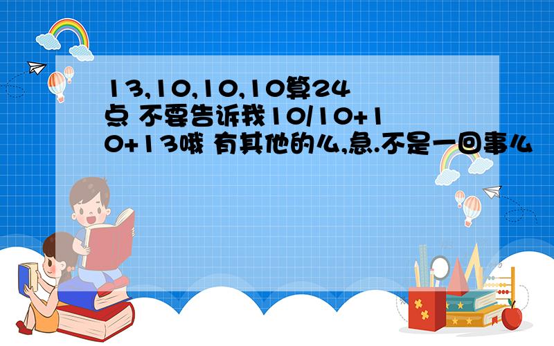 13,10,10,10算24点 不要告诉我10/10+10+13哦 有其他的么,急.不是一回事么