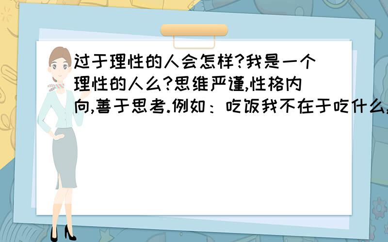 过于理性的人会怎样?我是一个理性的人么?思维严谨,性格内向,善于思考.例如：吃饭我不在于吃什么,只是为了人体需要.我经常看新闻、关注政治方面的.我觉得有些事情,该发生的终究会发生.