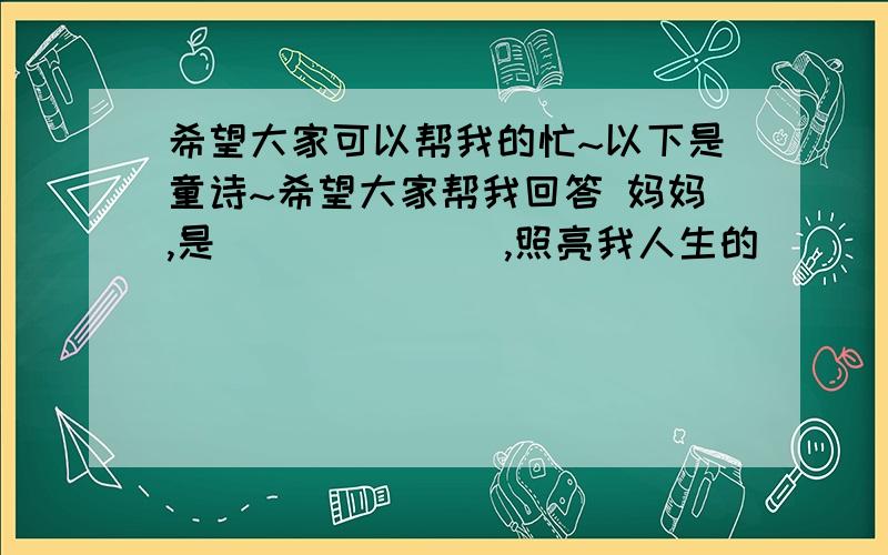 希望大家可以帮我的忙~以下是童诗~希望大家帮我回答 妈妈,是_______,照亮我人生的_________,_____妈妈,是_________,照亮我人生的_________,_______前面的路.