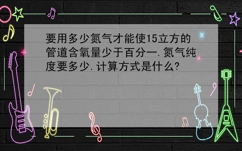 要用多少氮气才能使15立方的管道含氧量少于百分一.氮气纯度要多少.计算方式是什么?