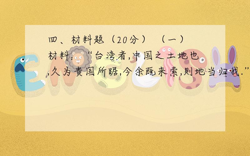 四、材料题（20分） （一）材料：“台湾者,中国之土地也,久为贵国所踞,今余既来索,则地当归我.” 请问四、材料题（20分）（一）材料：“台湾者,中国之土地也,久为贵国所踞,今余既来索,