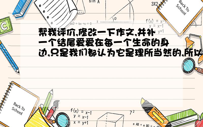 帮我评价,修改一下作文,并补一个结尾爱爱在每一个生命的身边,只是我们都认为它是理所当然的,所以它常常隐藏在我们身边,而我们不曾感受到它!不知什么时候开始,我回家的时间比以前晚了