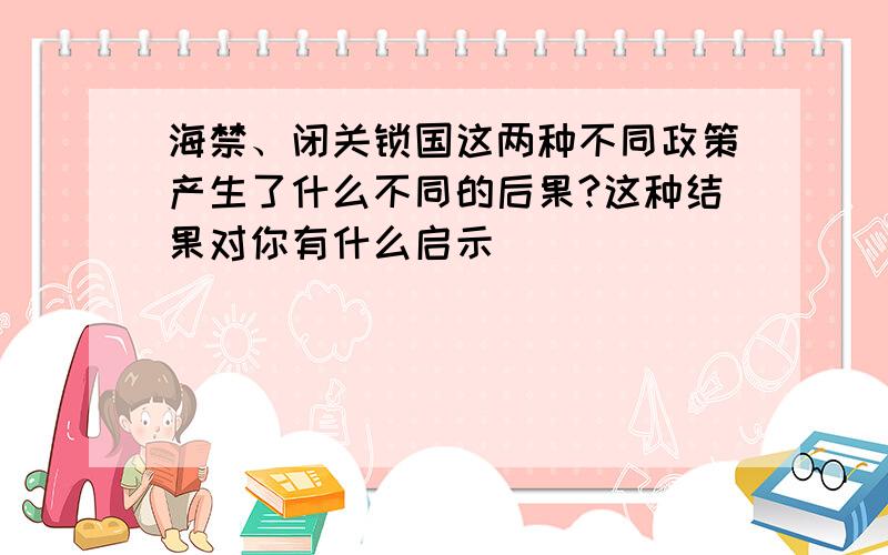 海禁、闭关锁国这两种不同政策产生了什么不同的后果?这种结果对你有什么启示