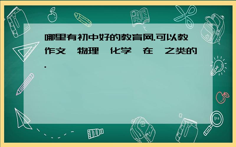 哪里有初中好的教育网.可以教作文、物理、化学、在、之类的.