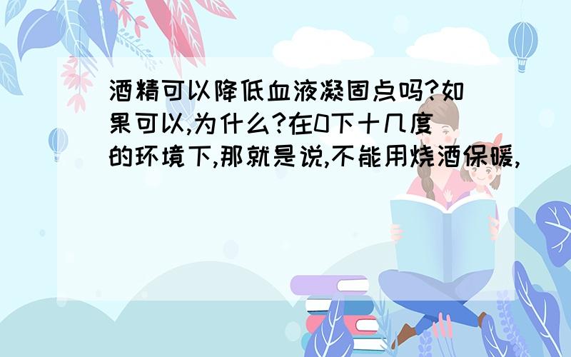 酒精可以降低血液凝固点吗?如果可以,为什么?在0下十几度的环境下,那就是说,不能用烧酒保暖,