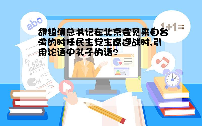 胡锦涛总书记在北京会见来自台湾的时任民主党主席连战时,引用论语中孔子的话?