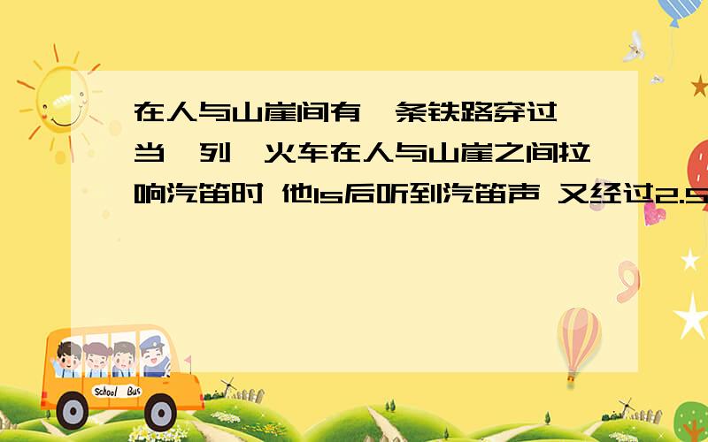 在人与山崖间有一条铁路穿过 当一列,火车在人与山崖之间拉响汽笛时 他1s后听到汽笛声 又经过2.5s听到山崖反射回来的声音 则人于山崖距离多远 （忽略光传播的时间 声音在空气中传播的速