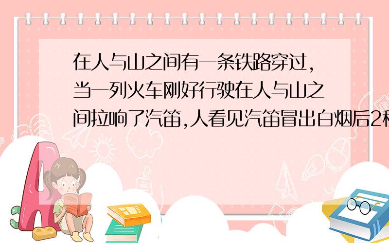 在人与山之间有一条铁路穿过,当一列火车刚好行驶在人与山之间拉响了汽笛,人看见汽笛冒出白烟后2秒听见笛声,又经过2.2秒后听到从山反射回来的笛声.求人与山之间的距离(忽略光的传播时