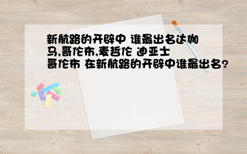 新航路的开辟中 谁最出名达伽马,哥伦布,麦哲伦 迪亚士 哥伦布 在新航路的开辟中谁最出名?