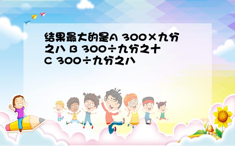 结果最大的是A 300×九分之八 B 300÷九分之十 C 300÷九分之八