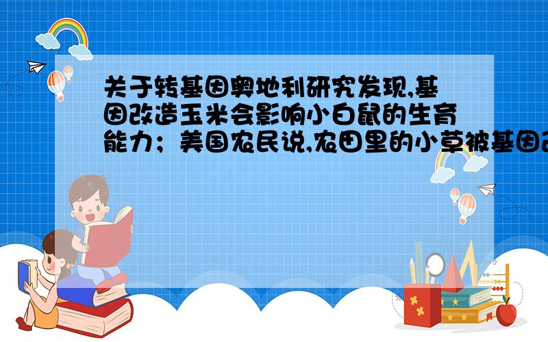 关于转基因奥地利研究发现,基因改造玉米会影响小白鼠的生育能力；美国农民说,农田里的小草被基因改造转成了所有农药都刀枪不入的“超级大草”.一直以来,基因改造作物遭到国际上的强