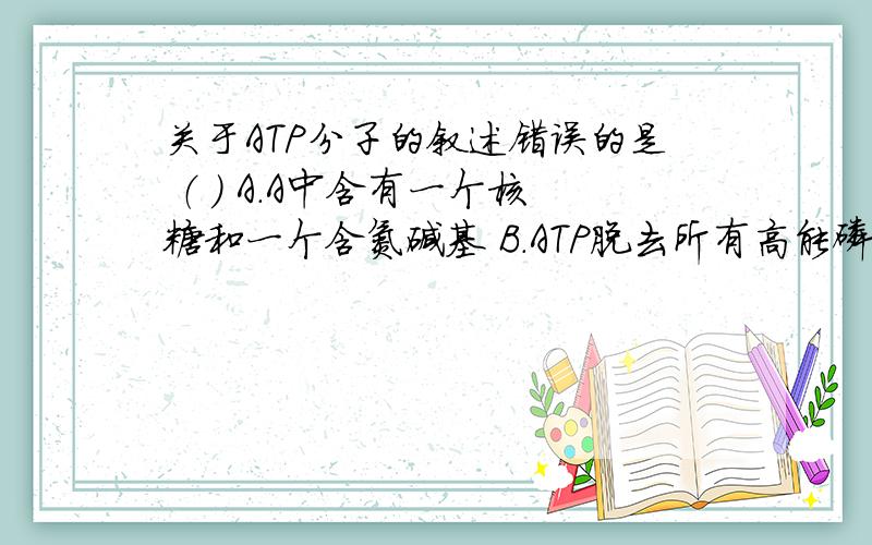 关于ATP分子的叙述错误的是 （ ） A．A中含有一个核糖和一个含氮碱基 B．ATP脱去所有高能磷酸键后就是ADP C．ATP分子中含有C、H、O、N、P五种元素 D．ATP断裂了所有高能磷酸键后可作为合成核