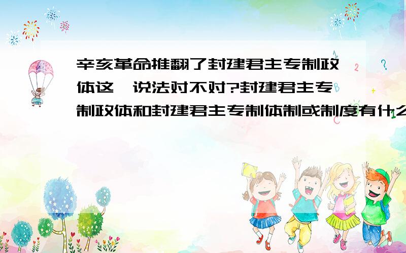 辛亥革命推翻了封建君主专制政体这一说法对不对?封建君主专制政体和封建君主专制体制或制度有什么区别?