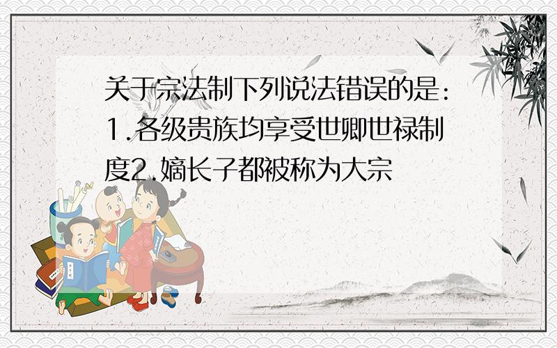 关于宗法制下列说法错误的是:1.各级贵族均享受世卿世禄制度2.嫡长子都被称为大宗