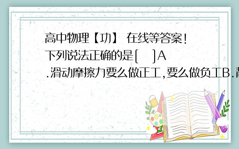 高中物理【功】 在线等答案!下列说法正确的是[   ]A.滑动摩擦力要么做正工,要么做负工B.静摩擦力对物体一定不做工C.静摩擦力对物体可以做正功,也可以做负工错为什么错,?对为什么多?说详