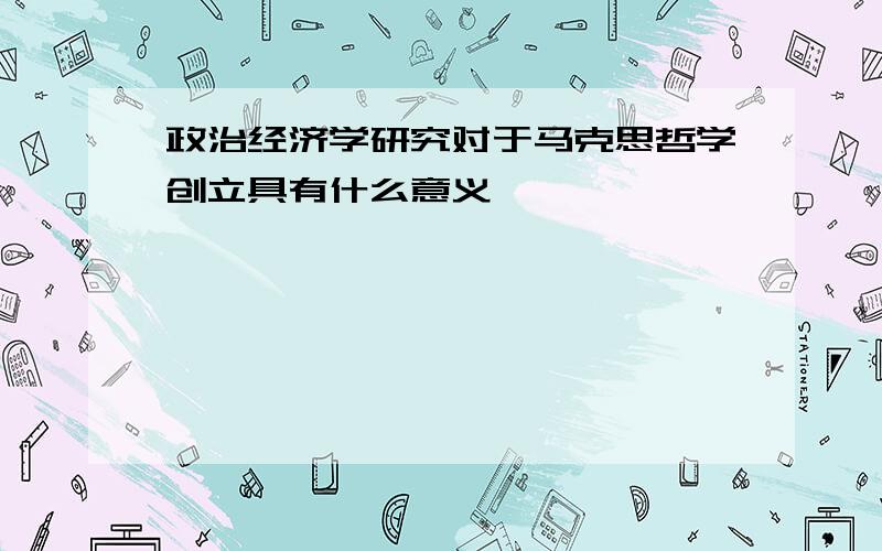 政治经济学研究对于马克思哲学创立具有什么意义