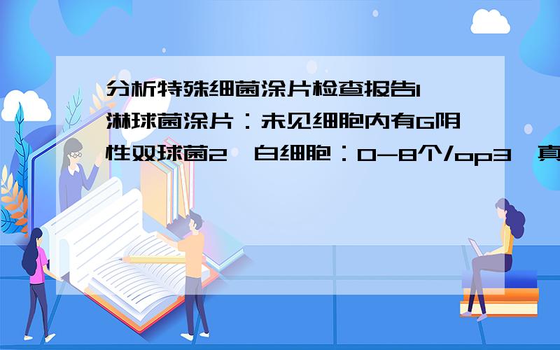 分析特殊细菌涂片检查报告1、淋球菌涂片：未见细胞内有G阴性双球菌2、白细胞：0-8个/op3、真菌：阴性4、滴虫：阴性5、线索细胞：（空白）6、乳酸杆菌：（空白）7、G-杆菌：：（空白）请