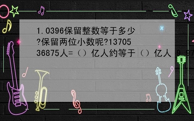 1.0396保留整数等于多少?保留两位小数呢?1370536875人=（）亿人约等于（）亿人 9.9736保留整数接近多少40075700米=（）千米=（）万千米 21720米=（）千米 1794000米=（）万千米9380000000元=（）亿元 149