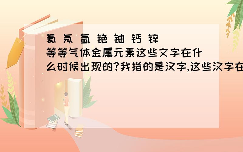 氦 氖 氩 铯 铀 钙 锌 等等气体金属元素这些文字在什么时候出现的?我指的是汉字,这些汉字在什么时候出现的?最早的里有吗?,,,,.等等文字收录大全典籍,是否有这些字?如果有!那么,古代字典