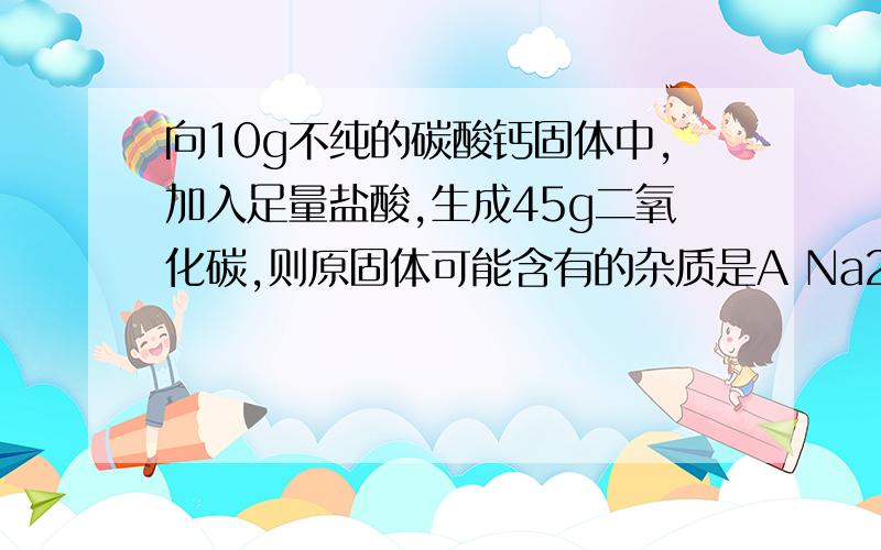 向10g不纯的碳酸钙固体中,加入足量盐酸,生成45g二氧化碳,则原固体可能含有的杂质是A Na2CO3 B MgCO3 C.K2CO3 D.BaCO3对不起，是4.5gCO2