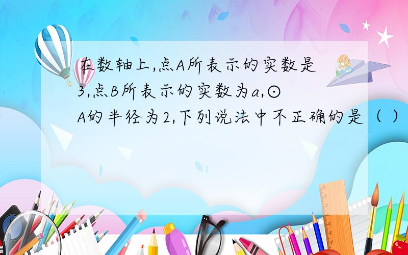 在数轴上,点A所表示的实数是3,点B所表示的实数为a,⊙A的半径为2,下列说法中不正确的是（ ） A.当a＜5时,点B在⊙A内 B.当1＜a＜5时,点B在⊙A内 C.当a＜1时,点B在⊙A外 D.当a＞5时,当D在⊙A外