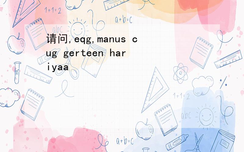 请问,eqg,manus cug gerteen hariyaa