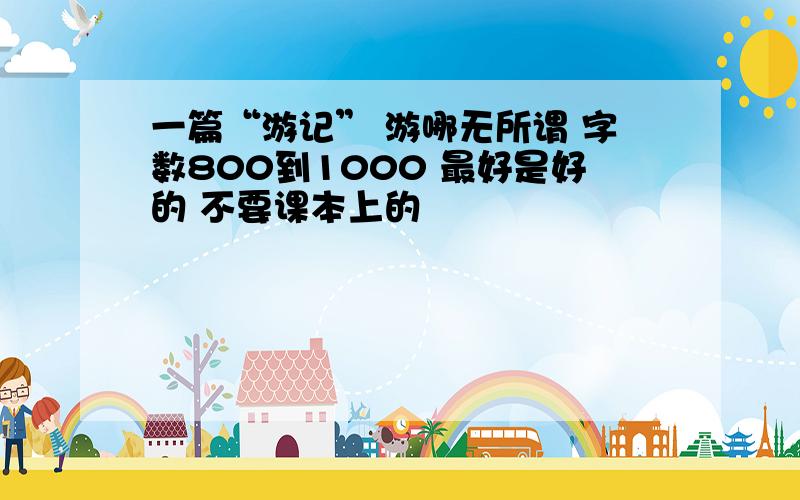 一篇“游记” 游哪无所谓 字数800到1000 最好是好的 不要课本上的