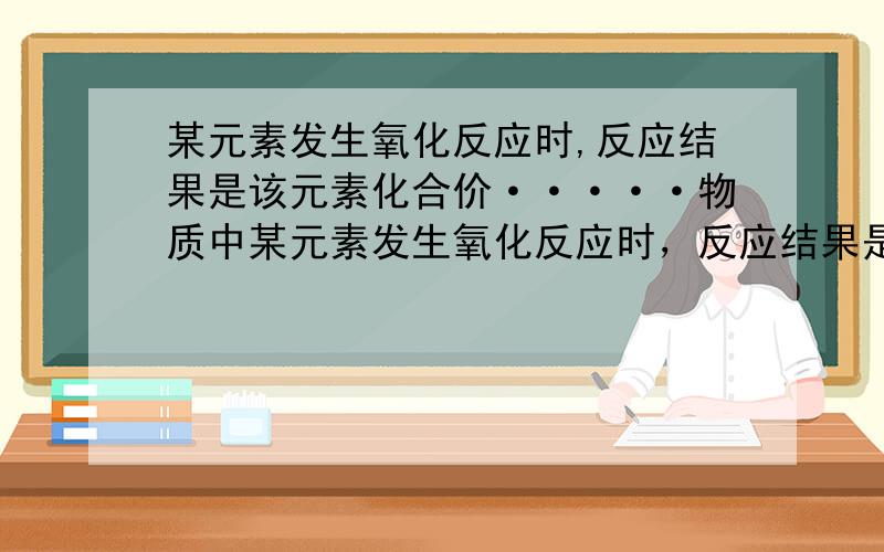 某元素发生氧化反应时,反应结果是该元素化合价·····物质中某元素发生氧化反应时，反应结果是该元素化合价 该物质在反应中所起的作用是 物质中某元素被还原时，他发生了 反应，电