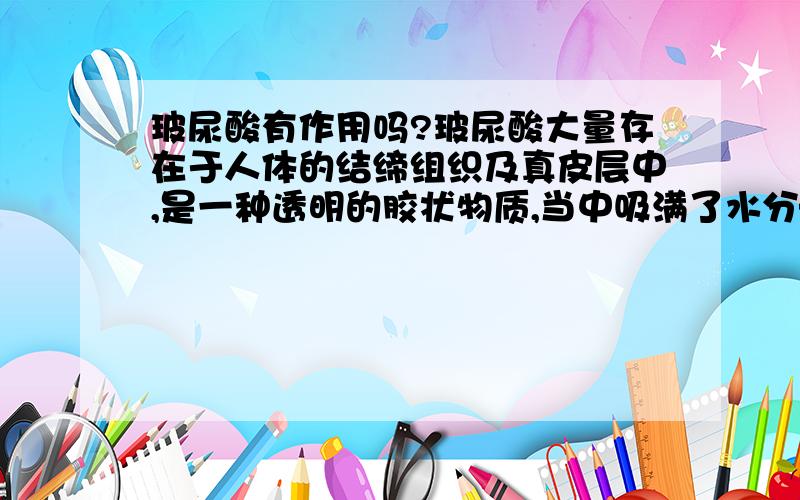 玻尿酸有作用吗?玻尿酸大量存在于人体的结缔组织及真皮层中,是一种透明的胶状物质,当中吸满了水分——1公克的玻尿酸可以吸收500C.C的水分,相当于甘油500倍吸水能力.强大的保湿功能,让玻