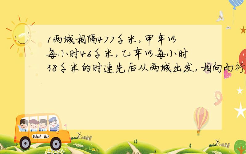 1两城相隔477千米,甲车以每小时46千米,乙车以每小时38千米的时速先后从两城出发,相向而行,相遇时甲车