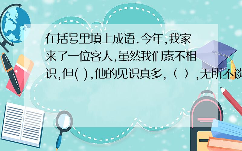 在括号里填上成语.今年,我家来了一位客人,虽然我们素不相识,但( ),他的见识真多,（ ）,无所不谈.经过一天的相处,我们都有一种( )的感觉,成了（ ）的好朋友.第二天,他离开时,我们（ ）.