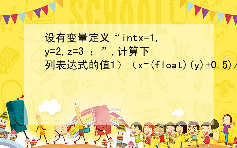 设有变量定义“intx=1,y=2,z=3 ；”,计算下列表达式的值1）（x=(float)(y)+0.5)/22) z=(- -x,y++,x+y+z)3) x=y=z4) x*=y-(z=1)5) x=(y++)+(--z)6) x%=(z/=2)