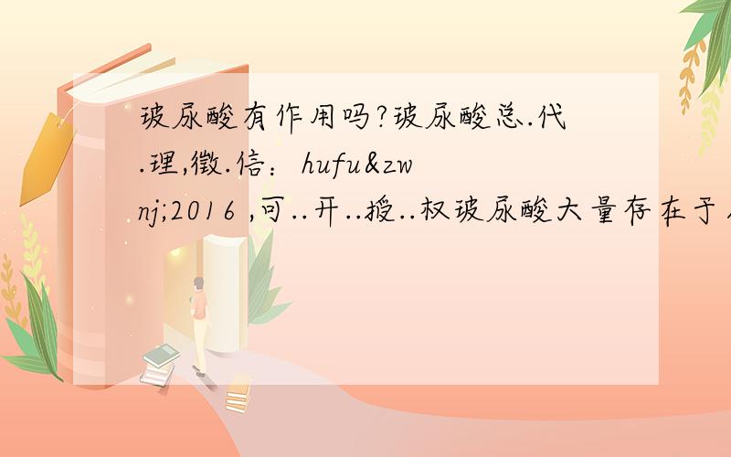 玻尿酸有作用吗?玻尿酸总.代.理,徵.信：hufu‌2016 ,可..开..授..权玻尿酸大量存在于人体的结缔组织及真皮层中,是一种透明的胶状物质,当中吸满了水分——1公克的玻尿酸可以吸收500C.C的水