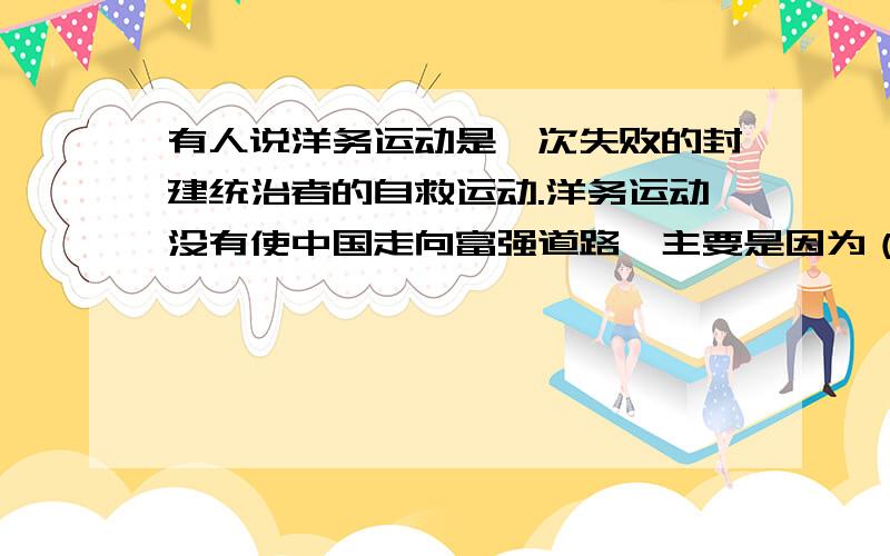 有人说洋务运动是一次失败的封建统治者的自救运动.洋务运动没有使中国走向富强道路,主要是因为（）A仅引进西方的先进科技,不改变封建制度 B外国资本资本主义势力的压迫 C顽固派势力