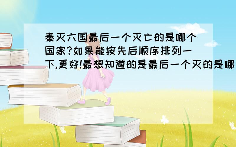 秦灭六国最后一个灭亡的是哪个国家?如果能按先后顺序排列一下,更好!最想知道的是最后一个灭的是哪个国家.