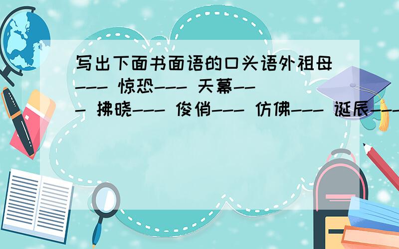 写出下面书面语的口头语外祖母--- 惊恐--- 天幕--- 拂晓--- 俊俏--- 仿佛--- 诞辰--- 无垠---