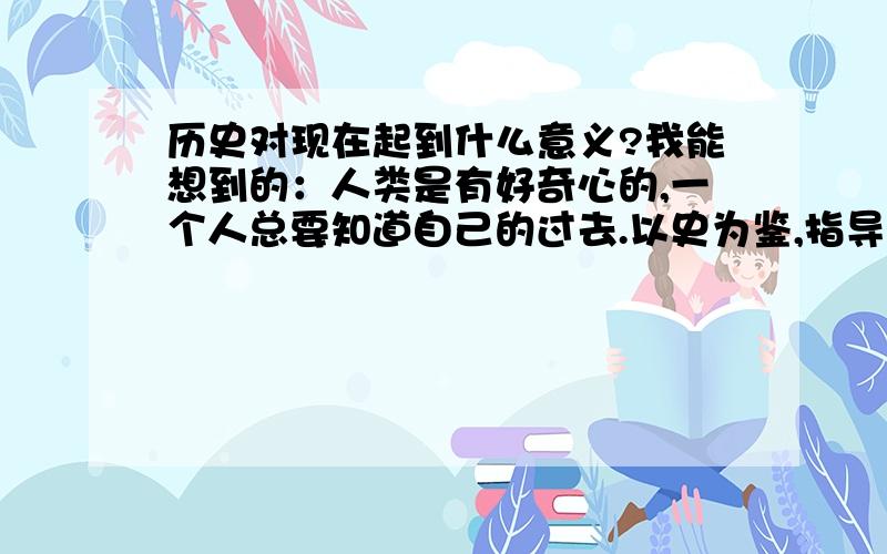 历史对现在起到什么意义?我能想到的：人类是有好奇心的,一个人总要知道自己的过去.以史为鉴,指导现在.学校的课程里有历史与社会,所以学习历史一定有用.请问：历史对现在有什么作用?