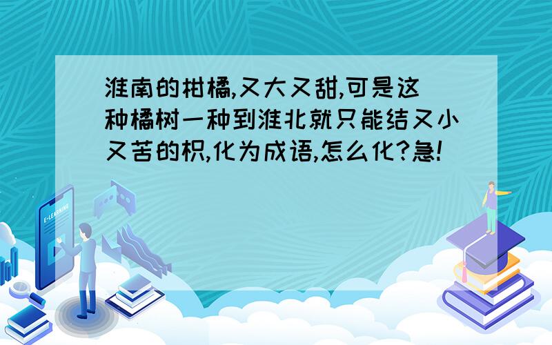 淮南的柑橘,又大又甜,可是这种橘树一种到淮北就只能结又小又苦的枳,化为成语,怎么化?急!