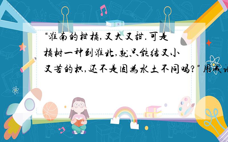 “淮南的柑橘,又大又甜.可是橘树一种到淮北,就只能结又小又苦的枳,还不是因为水土不同吗?”用成语概括