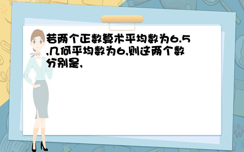 若两个正数算术平均数为6.5,几何平均数为6,则这两个数分别是,