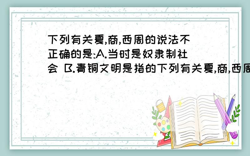 下列有关夏,商,西周的说法不正确的是:A.当时是奴隶制社会 B.青铜文明是指的下列有关夏,商,西周的说法不正确的是:A.当时是奴隶制社会B.青铜文明是指的青铜器艺术高超C.在社会生产中大量