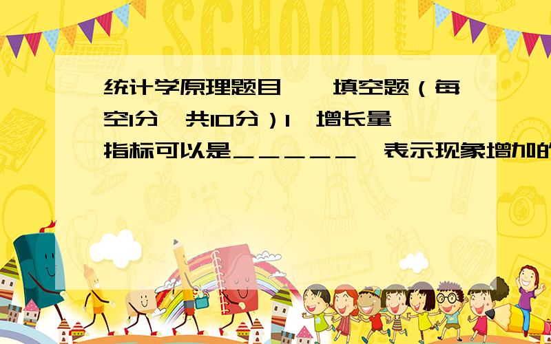 统计学原理题目一、填空题（每空1分,共10分）1、增长量指标可以是＿＿＿＿＿,表示现象增加的水平 .也可以是＿＿＿＿＿,表示＿＿＿＿＿.2、增长速度与发展速度之间存在着一定的数量关