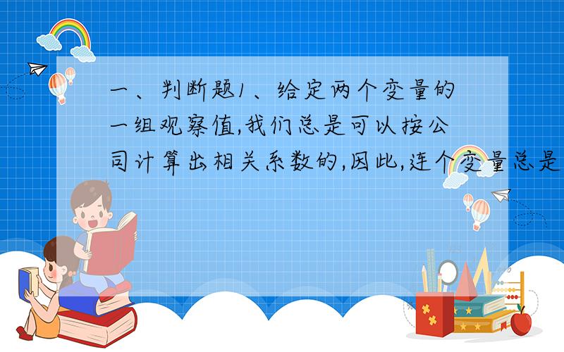 一、判断题1、给定两个变量的一组观察值,我们总是可以按公司计算出相关系数的,因此,连个变量总是相关的.2、线性回归方程中自变量的系数就是两个变量之间的相关系数.3、相关分析中的