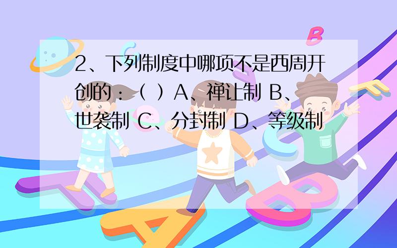 2、下列制度中哪项不是西周开创的：（ ）A、禅让制 B、世袭制 C、分封制 D、等级制