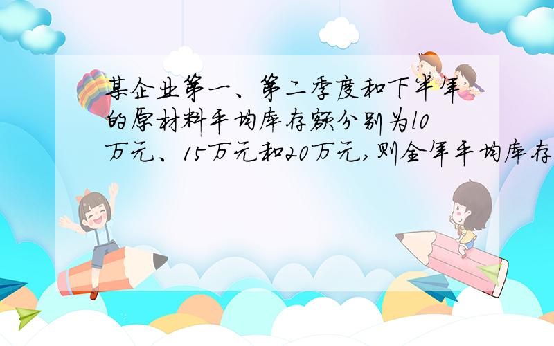 某企业第一、第二季度和下半年的原材料平均库存额分别为l0万元、15万元和20万元,则全年平均库存额为多少？