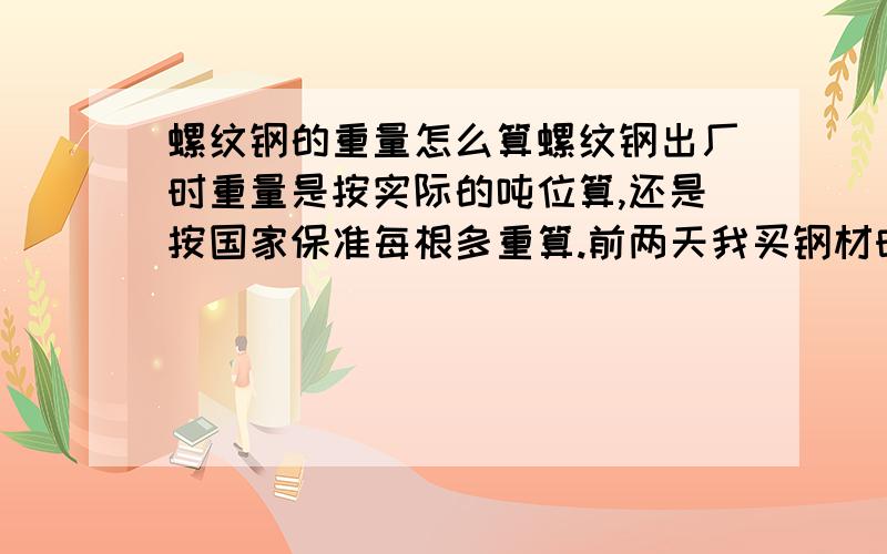 螺纹钢的重量怎么算螺纹钢出厂时重量是按实际的吨位算,还是按国家保准每根多重算.前两天我买钢材时,摊主是按根算的重量,我是不是吃亏了.