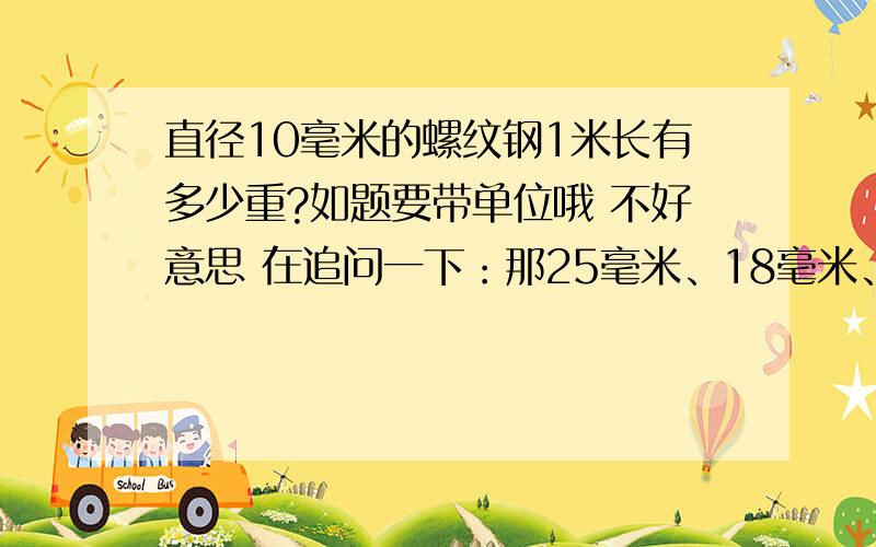 直径10毫米的螺纹钢1米长有多少重?如题要带单位哦 不好意思 在追问一下：那25毫米、18毫米、12毫米分别重多少?(同上都是1米长的哦）